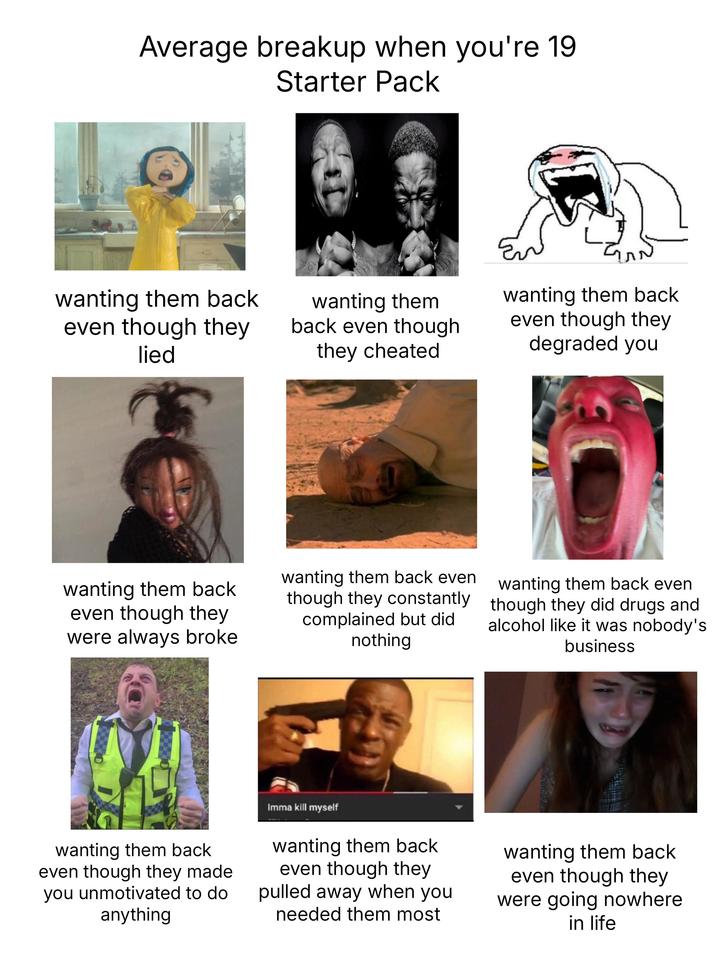 Average breakup when you're 19 Starter Pack wanting them back even though they lied wanting them back even though they were always broke wanting them back even though they cheated wanting them back even though they constantly complained but did nothing wanting them back even though they degraded you wanting them back even though they did drugs and alcohol like it was nobody's business wanting them back even though they made you unmotivated to do anything Imma kill myself wanting them back even though they pulled away when you needed them most wanting them back even though they were going nowhere in life