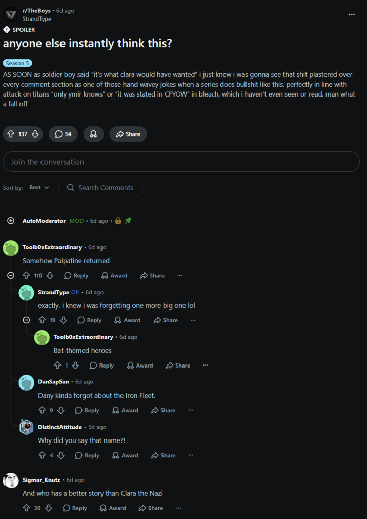 r/TheBoys. 6d ago StrandType SPOILER anyone else instantly think this? Season 5 AS SOON as soldier boy said "it's what clara would have wanted" i just knew i was gonna see that s--- plastered over every comment section as one of those hand wavey jokes when a series does b------- like this. perfectly in line with attack on titans "only ymir knows" or "it was stated in CFYOW" in bleach, which i haven't even seen or read. man what a fall off 137 34 8 Share Join the conversation Sort by: Best + Q Search Comments AutoModerator MOD. 6d ago •⭑ ToolboxExtraordinary. 6d ago Somehow Palpatine returned 110 Reply Award Share StrandType OP ⚫ 6d ago exactly. i knew i was forgetting one more big one lol 19 Reply Award ToolboxExtraordinary • 6d ago Bat-themed heroes 813 Share Reply Award Share DanSapSan ⚫ 6d ago Dany kinda forgot about the Iron Fleet. حموله 9 Reply Award DistinctAttitude - 5d ago Why did you say that name?! Share 4 Reply > Award Share Sigmar Knutz⚫ 6d ago And who has a better story than Clara the Nazi ☆ 30 ♡ Reply Award Share