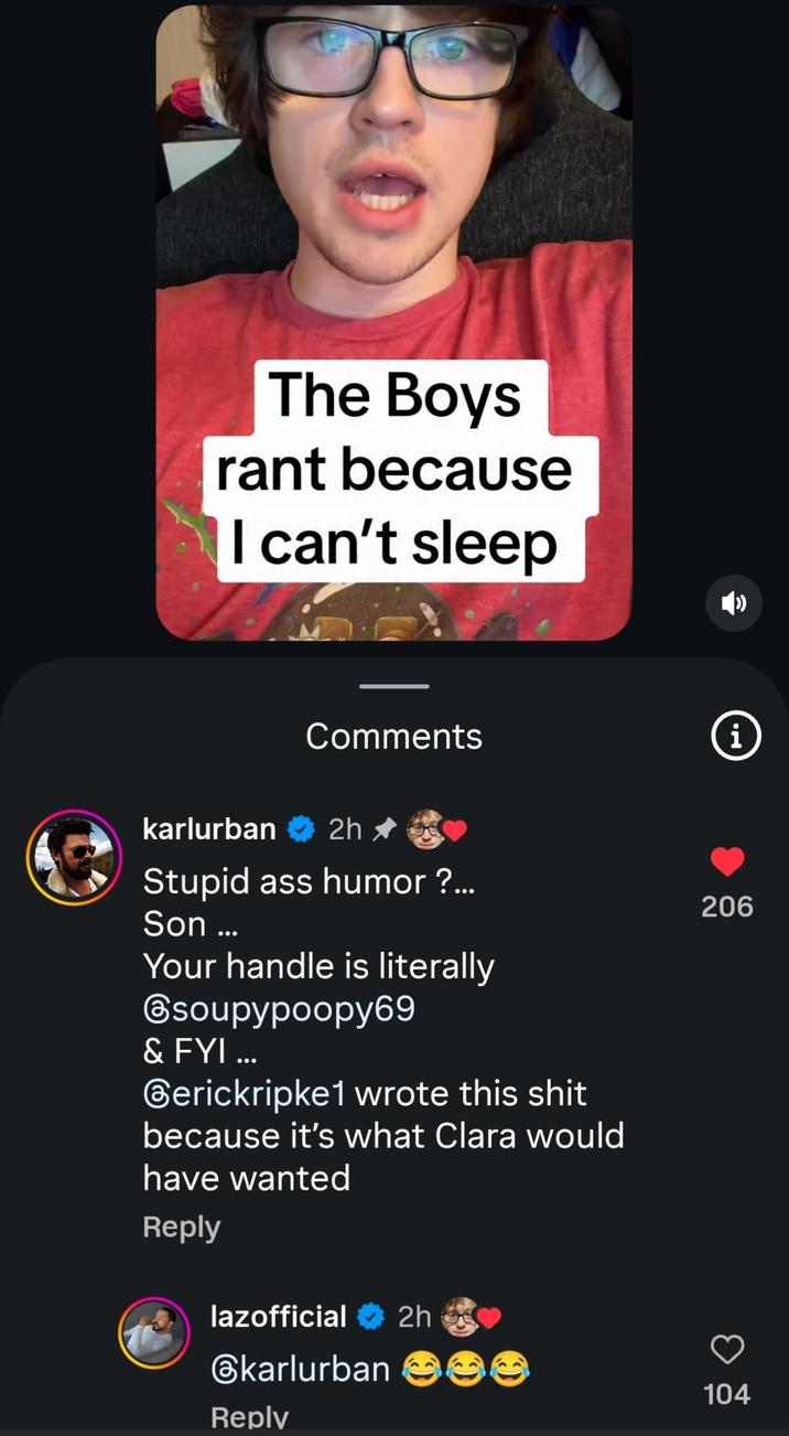 The Boys rant because I can't sleep Comments i karlurban 2h ⭑ Stupid ass humor ?... Son ... Your handle is literally soupypoopy69 & FYI ... Gerickripke1 wrote this s--- because it's what Clara would have wanted Reply lazofficial 2h @karlurban Reply 206 104