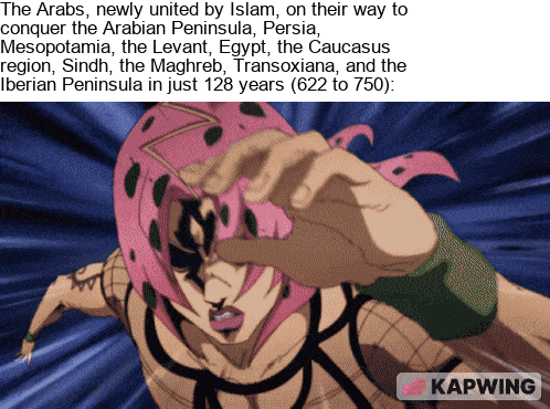 The Arabs, newly united by Islam, on their way to conquer the Arabian Peninsula, Persia, Mesopotamia, the Levant, Egypt, the Caucasus region, Sindh, the Maghreb, Transoxiana, and the Iberian Peninsula in just 128 years (622 to 750): KAPWING