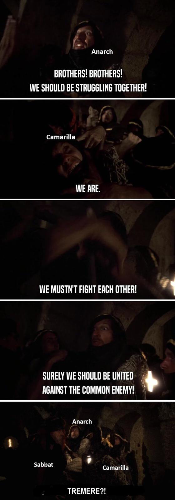 Anarch BROTHERS! BROTHERS! WE SHOULD BE STRUGGLING TOGETHER! Camarilla WE ARE. WE MUSTN'T FIGHT EACH OTHER! SURELY WE SHOULD BE UNITED AGAINST THE COMMON ENEMY! Sabbat Anarch Camarilla TREMERE?!