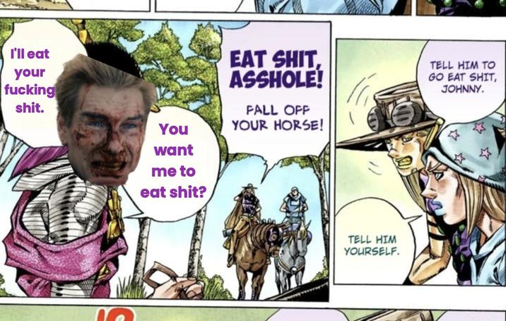 I'll eat your f------ s---. You want me to eat s---? EAT S---, A------! FALL OFF YOUR HORSE! TELL HIM TO GO EAT S---, JOHNNY. TELL HIM YOURSELF.