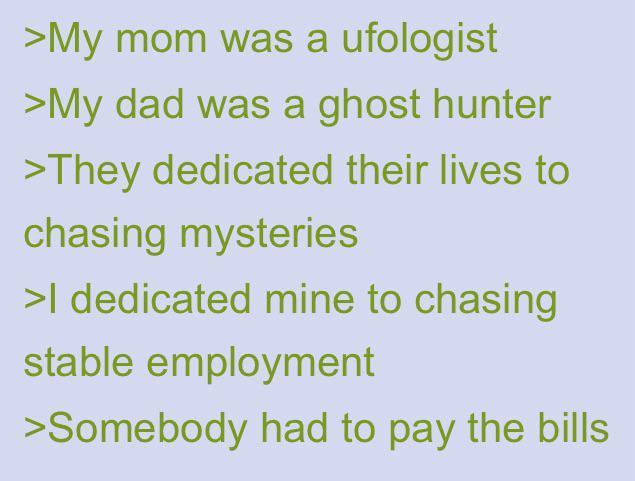 >My mom was a ufologist >My dad was a ghost hunter >They dedicated their lives to chasing mysteries >I dedicated mine to chasing stable employment >Somebody had to pay the bills