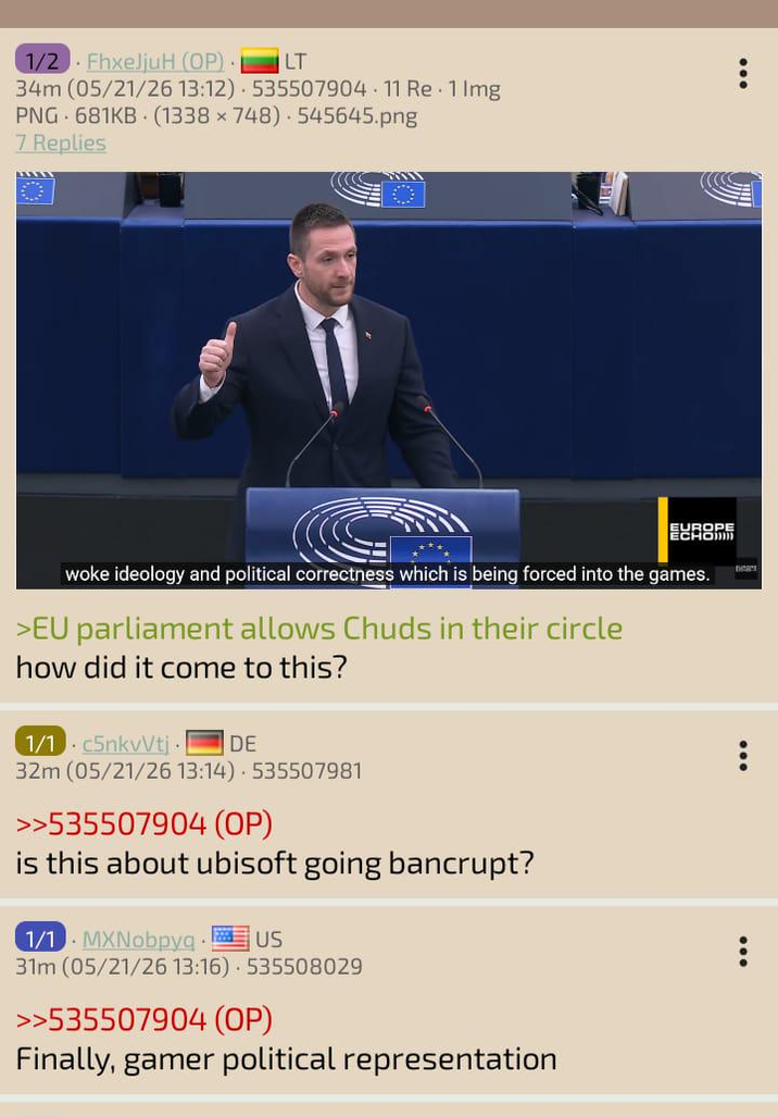 LT 1/2 FhxeljuH (OP). 34m (05/21/26 13:12) 535507904. 11 Re 1 Img PNG 681KB (1338 x 748) 545645.png 7 Replies EUROPE ECHO woke ideology and political correctness which is being forced into the games. >EU parliament allows Chuds in their circle how did it come to this? 1/1 c5nkvVtj. DE 32m (05/21/26 13:14) 535507981 >>535507904 (OP) is this about ubisoft going bancrupt? 1/1 MXNobpyq.US 31m (05/21/26 13:16) 535508029 >>535507904 (OP) Finally, gamer political representation Dea's
