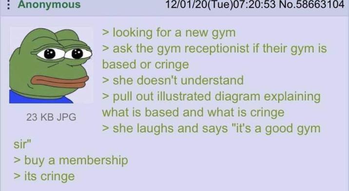 Anonymous 23 KB JPG sir" 12/01/20(Tue)07:20:53 No.58663104 > looking for a new gym > ask the gym receptionist if their gym is based or cringe > she doesn't understand > pull out illustrated diagram explaining what is based and what is cringe > she laughs and says "it's a good gym > buy a membership > its cringe