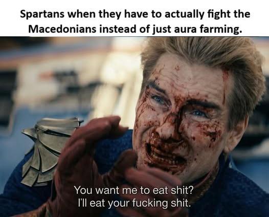 Spartans when they have to actually fight the Macedonians instead of just aura farming. You want me to eat s---? I'll eat your f------ s---.