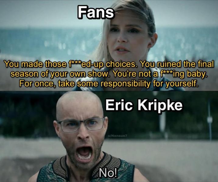 Fans You made those f***ed-up choices. You ruined the final season of your own show. You're not a f***ing baby. For once, take some responsibility for yourself. Eric Kripke u/Nanaue7 No!