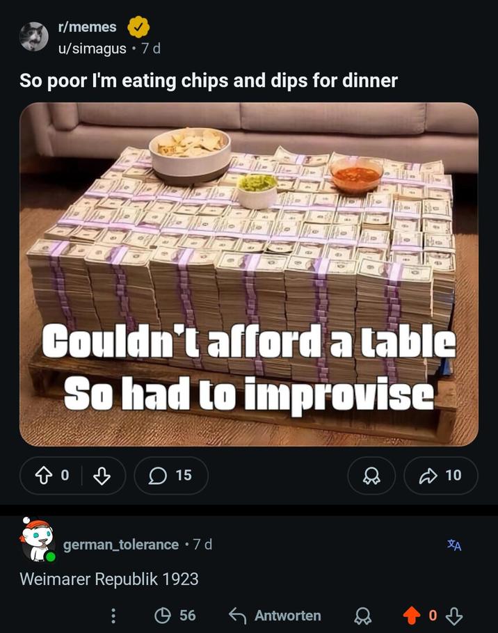 r/memes u/simagus ⚫ 7d So poor I'm eating chips and dips for dinner 4 Couldn't afford a table So had to improvise 15 D 10 german_tolerance • 7 d Weimarer Republik 1923 ха 56 ← Antworten од