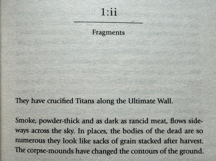 1:ii Fragments They have crucified Titans along the Ultimate Wall. Smoke, powder-thick and as dark as rancid meat, flows side- ways across the sky. In places, the bodies of the dead are so numerous they look like sacks of grain stacked after harvest. The corpse-mounds have changed the contours of the ground.