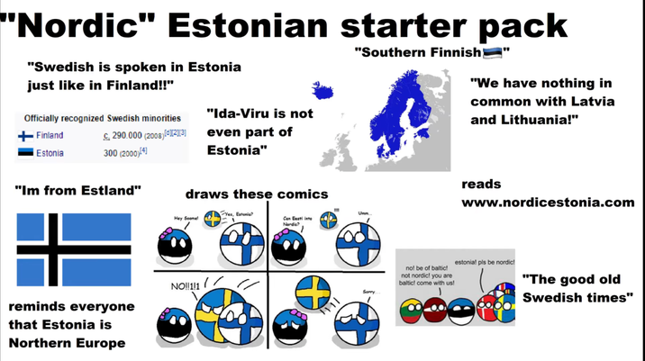 "Nordic" Estonian starter pack "Swedish is spoken in Estonia just like in Finland!!" Officially recognized Swedish minorities "Ida-Viru is not Finland Estonia C. 290.000 (2008) [*][2][3] 300 (2000)[4] even part of Estonia" "Southern Finnish} " "We have nothing in common with Latvia and Lithuania!" "Im from Estland" draws these comics Yes, Estonia? Hey Soome! Can Eesti into Nordic? reminds everyone that Estonia is NO!!1!1 Northern Europe 1111 Umm.. Sorry. no! be of baltic! not nordic! you are baltic! come with us! reads www.nordicestonia.com estonia! pls be nordic! "The good old Swedish times"