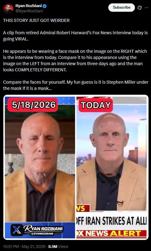 Ryan Rozbiani @RyanRozbiani THIS STORY JUST GOT WEIRDER Subscribe 0 A clip from retired Admiral Robert Harward's Fox News interview today is going VIRAL. He appears to be wearing a face mask on the image on the RIGHT which is the interview from today. Compare it to his appearance using the image on the LEFT from an interview from three days ago and the man looks COMPLETELY DIFFERENT. Compare the faces for yourself. My fun guess is it is Stephen Miller under the mask if it is a mask... 5/18/2026 TODAY RYAN ROZBIANI RYANROZBIANI VS OFF IRAN STRIKES AT ALLI X NEWS ALERT 10:51 PM - May 21, 2026 - 8.9M Views