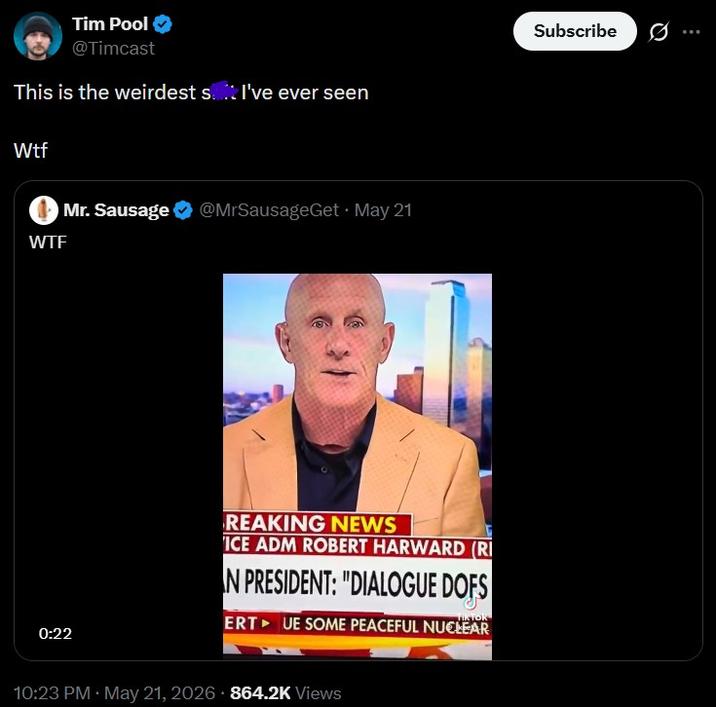Tim Pool @Timcast This is the weirdest st I've ever seen W-- W-- Mr. Sausage @MrSausageGet. May 21 0:22 REAKING NEWS ICE ADM ROBERT HARWARD (RI N PRESIDENT: "DIALOGUE DOFS TIKTOR ERT UE SOME PEACEFUL NUCLEAR 10:23 PM - May 21, 2026 864.2K Views Subscribe