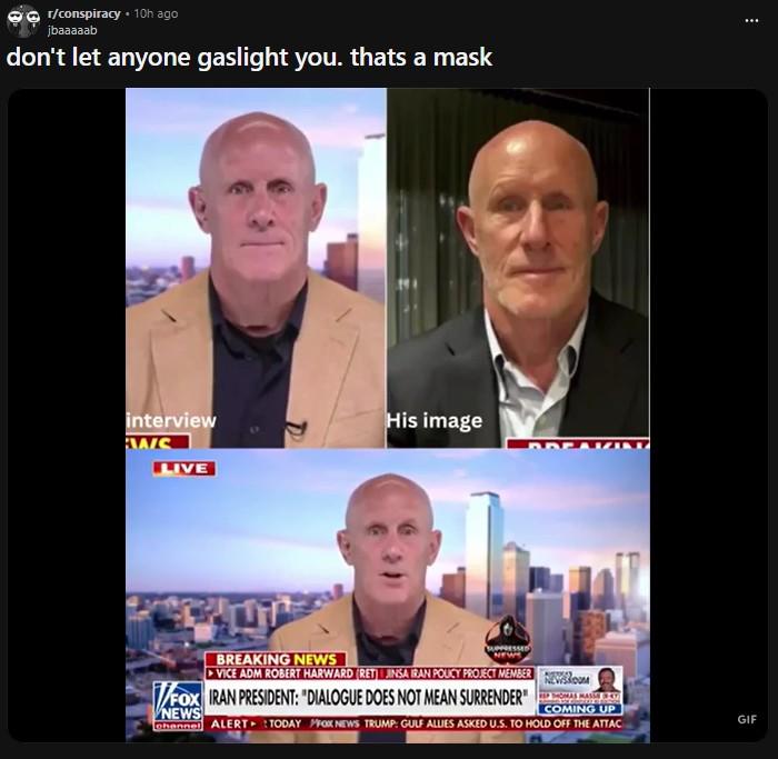 r/conspiracy ⚫ 10h ago jbaaaaab don't let anyone gaslight you. thats a mask interview HAIS LIVE His image BREAKING NEWS SUPPRESSED NEWS ▸VICE ADM ROBERT HARWARD (RET) INSA IRAN POUCY PROJECT MEMBER FOX IRAN PRESIDENT: "DIALOGUE DOES NOT MEAN SURRENDER" NEWS COMING UP Channel ALERT TODAY FOX NEWS TRUMP: GULF ALLIES ASKED U.S. TO HOLD OFF THE ATTAC GIF