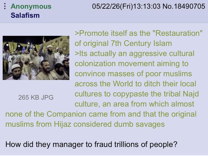 Anonymous Salafism 05/22/26(Fri)13:13:03 No. 18490705 265 KB JPG >Promote itself as the "Restauration" of original 7th Century Islam >Its actually an aggressive cultural colonization movement aiming to convince masses of poor muslims across the World to ditch their local cultures to copypaste the tribal Najd culture, an area from which almost none of the Companion came from and that the original muslims from Hijaz considered dumb savages How did they manager to fraud trillions of people?