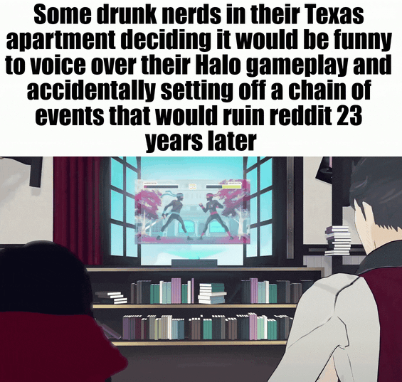 Some drunk nerds in their Texas apartment deciding it would be funny to voice over their Halo gameplay and accidentally setting off a chain of events that would ruin reddit 23 years later
