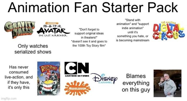 Animation Fan Starter Pack GRAVITY M 降去神通 WALS AVATAR "Don't forget to support original ideas in theaters!" THE LAST AIRBENDER. *doesn't see it and goes to "Stand with animation" and "support indie animation" until it's something you hate, or is becoming mainstream THE AMAZING DIGITA Only watches serialized shows the 100th Toy Story film* Has never consumed live-action, and if they have, it's only this ROKER R CN CARTOON NETWORK NICKELODEON DISNEY Blames CHANNEL everything on this guy imgflip.com