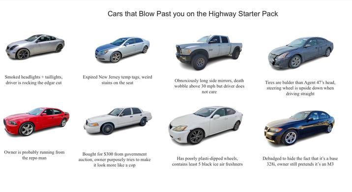 Cars that Blow Past you on the Highway Starter Pack Smoked headlights + taillights, driver is rocking the edgar cut Expired New Jersey temp tags, weird stains on the seat Obnoxiously long side mirrors, death wobble above 30 mph but driver does not care Tires are balder than Agent 47's head, steering wheel is upside down when driving straight Owner is probably running from the repo man Bought for $300 from government auction, owner purposely tries to make it look more like a cop Has poorly plasti-dipped wheels, contains least 5 black ice air freshners Debadged to hide the fact that it's a base 328i, owner still pretends it's an M3