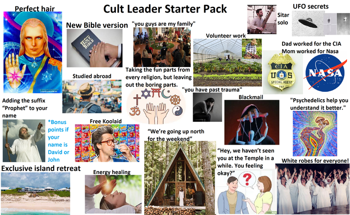 Perfect hair Cult Leader Starter Pack New Bible version "you guys are my family" solo Volunteer work "ASHTAR SHERAN (COMANDANTE ESTELAR) Adding the suffix "Prophet" to your name *Bonus points if your name is HOLY BIBLE Studied abroad Taking the fun parts from every religion, but leaving out the boring parts. AFC + Free Koolaid col-Aid Kool Aid David or John Exclusive island retreat Kool Aid Крони For Ajd kool Ajd Kool-Aid Energy healing "you have past trauma" Blackmail "We're going up north for the weekend" "Hey, we haven't seen you at the Temple in a while. You feeling okay?" ? wikiHow Sitar UFO secrets Dad worked for the CIA Mom worked for Nasa CIA UOS SPECIAL AGENT 767 NASA "Psychedelics help you understand it better." White robes for everyone!
