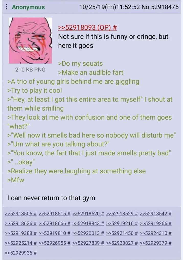 Anonymous 210 KB PNG 10/25/19(Fri)11:52:52 No.52918475 >>52918093 (OP) # Not sure if this is funny or cringe, but here it goes >Do my squats >Make an audible fart >A trio of young girls behind me are giggling >Try to play it cool >"Hey, at least I got this entire area to myself" I shout at them while smiling >They look at me with confusion and one of them goes "what?" >"Well now it smells bad here so nobody will disturb me" >"Um what are you talking about?" >"You know, the fart that I just made smells pretty bad" >"...okay" >Realize they were laughing at something else >Mfw I can never return to that gym >>52918505 # >>52918515 # >>52918520 # >>52918529 # >>52918542 # >>52918636 # >>52918666 # >>52918843 # >>52919216 # >>52919266 # >>52919388 # >>52919810 # >>52920013 # >>52921450 # >>52924310 # >>52925214 # >>52926955 # >>52927839 # >>52928827 # >>52929379 # >>52929936 #