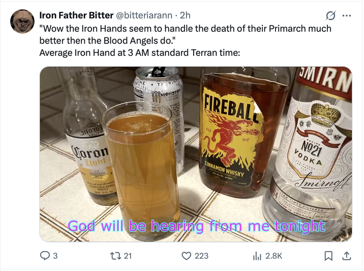 Iron Father Bitter @bitteriarann • 2h "Wow the Iron Hands seem to handle the death of their Primarch much better then the Blood Angels do." Average Iron Hand at 3 AM standard Terran time: NE +TAURINE Facts MONSTER FIREBAL MIRN OHOTO Adoil Coron Tight CERVEZA FINA VECERIA MODEL MEXICO 12 FL OZ RED HOT CINNAMON WHISKY RECIPE Nº21 VODKA Smirnoff TEN TIMES FILTERED MADE I IN AMERICA 40% ALC/V God will be hearing from me tonight 17 21 223 ili 2.8K ☐ 1 3