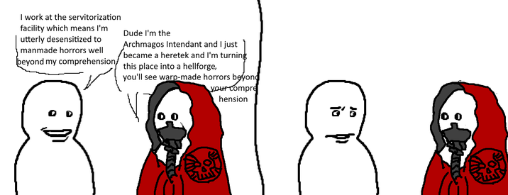 I work at the servitorization facility which means I'm utterly desensitized to manmade horrors well beyond my comprehension/ Dude I'm the Archmagos Intendant and I just became a heretek and I'm turning this place into a hellforge, you'll see warp-made horrors beyond your compre יע hension 8' 5
