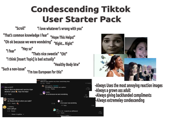 "Scroll" Condescending Tiktok User Starter Pack "i love whatever's wrong with you" "That's common knowledge I fear" "Hope This Helps!" "Oh ok because we were wondeirng" "Right... Right" "Hey so" "I fear" "Thats nice sweetie" "Oh!" "I think [Insert Topic] is bad actually" "Such a non-issue" "I'm too European for this" "Healthy Body btw" Make out hill Hey so, this is my phone and i can do or type whatever i please, Hope this helps! 3-21 Reply Rock T--- do flowers bloom when you walk? 4-23 Reply dawny here yall go 4-8 Reply View 4 replies Pmr2002 Why'd you waste my time watching this 6d ago Reply jules parisi - Creator Scrolling is always an option 6d ago Reply 4 kaidou oh ok because we were wondering 72 yum oh ok cause I was wondering -10 Reply [379] you're so different 3-30 Reply View 6 replies 1601 13.1K -Always Uses the most annoying reaction images 373 13 -Always a grown ass adult -Always giving backhanded compliments Always extremeley condescending 99