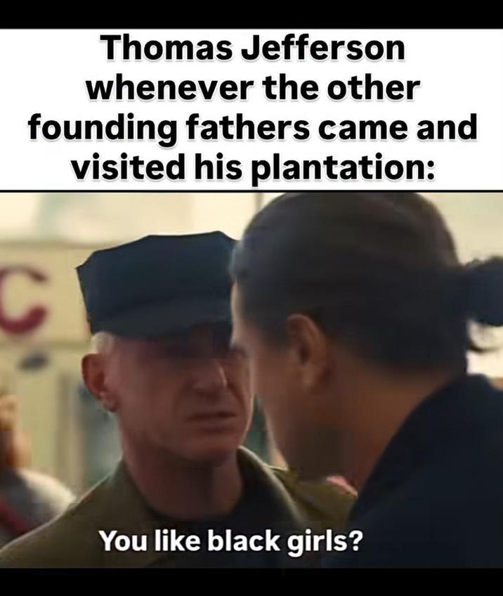 Thomas Jefferson whenever the other founding fathers came and visited his plantation: C You like black girls?