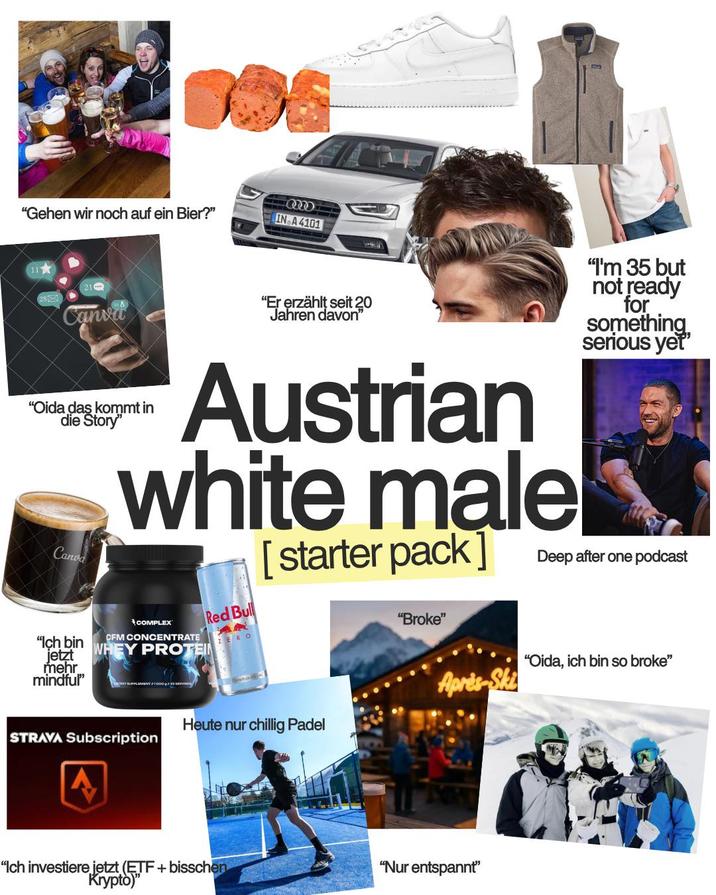 "Gehen wir noch auf ein Bier?" IN A 4101 21 Canva "Er erzählt seit 20 Jahren davon❞ "I'm 35 but not ready for something serious yet' "Oida das kommt in die Story" Canva "Ich bin jetzt mehr mindful" Austrian white male COMPLEX CFM CONCENTRATE WHEY PROTEIN PPLEMENT 1000g Red Bull RO [starter pack] "Broke" Deep after one podcast "Oida, ich bin so broke" STRAVA Subscription A Heute nur chillig Padel Après-Ski "Ich investiere jetzt (ETF + bisschen Krypto)" "Nur entspannt❞