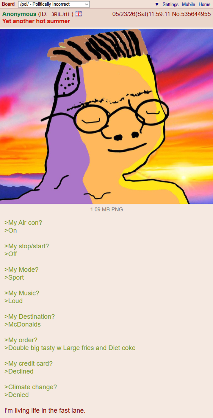 Board /pol/ - Politically Incorrect Anonymous (ID: 3RILJt11) A Yet another hot summer Settings Mobile Home 05/23/26(Sat)11:59:11 No.535644955 1.09 MB PNG ] >My Air con? >On >My stop/start? >Off >My Mode? >Sport >My Music? >Loud >My Destination? >McDonalds >My order? >Double big tasty w Large fries and Diet coke >My credit card? >Declined >Climate change? >Denied I'm living life in the fast lane.