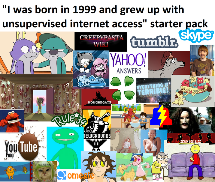 "I was born in 1999 and grew up with unsupervised internet access" starter pack CRFFPYPASTA WIKI tumblr skype YAHOO! ANSWERS EVERYTHING IS TERRIBLE! Cuckoo for You Tube Poop Rule-se KONGREGATE NEWGROUNDS SCARY FOR KIDS Hara-Kari Kitty 32-Bit Vampire Rain Necking Comegre 11