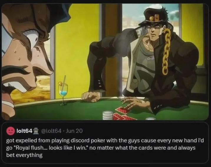 UND lolt64 @lolt64 - Jun 20 got expelled from playing discord poker with the guys cause every new hand i'd go "Royal flush... looks like I win." no matter what the cards were and always bet everything