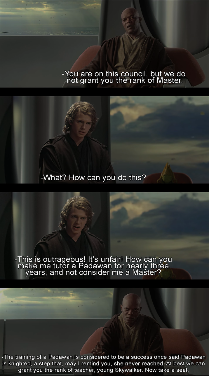 -You are on this council, but we do not grant you the rank of Master. -What? How can you do this? -This is outrageous! It's unfair! How can you make me tutor a Padawan for nearly three years, and not consider me a Master? -The training of a Padawan is considered to be a success once said Padawan is knighted, a step that, may I remind you, she never reached. At best we can grant you the rank of teacher, young Skywalker. Now take a seat.