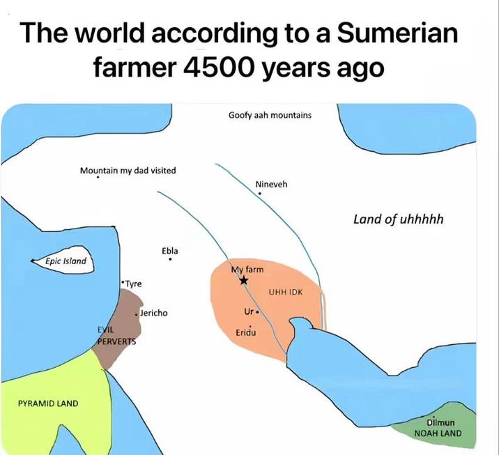 The world according to a Sumerian farmer 4500 years ago Mountain my dad visited Epic Island PYRAMID LAND EVIL Tyre PERVERTS Ebla Goofy aah mountains Nineveh My farm Ur. UHH IDK Jericho Eridu Land of uhhhhh Dilmun NOAH LAND