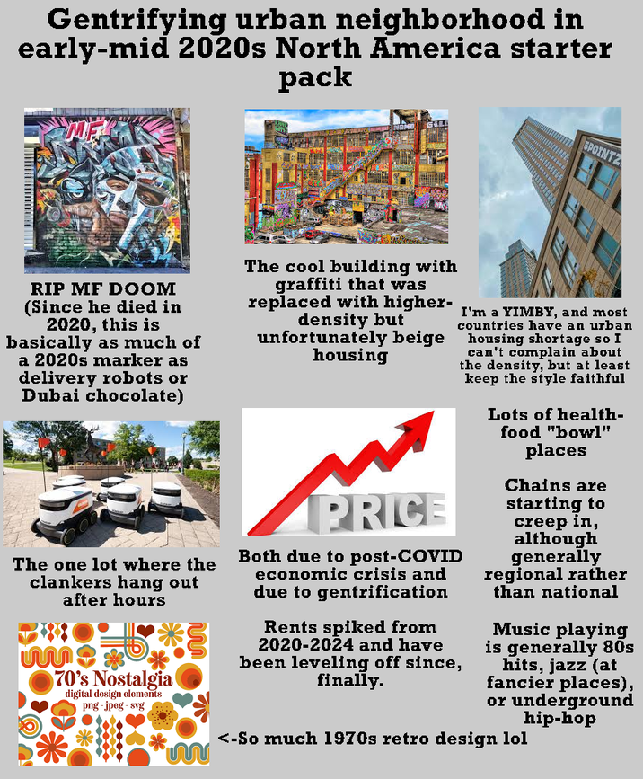 Gentrifying urban neighborhood in early-mid 2020s North America starter pack 5POINTZ RIP MF DOOM (Since he died in 2020, this is basically as much of a 2020s marker as delivery robots or Dubai chocolate) The one lot where the clankers hang out after hours 70's Nostalgia digital design elements png-jpeg-svg The cool building with graffiti that was replaced with higher- density but unfortunately beige housing PRICE Both due to post-COVID economic crisis and due to gentrification Rents spiked from 2020-2024 and have been leveling off since, finally. I'm a YIMBY, and most countries have an urban housing shortage so I can't complain about the density, but at least keep the style faithful Lots of health- food "bowl" places Chains are starting to creep in, although generally regional rather than national Music playing is generally 80s hits, jazz (at fancier places), or underground hip-hop <-So much 1970s retro design lol m