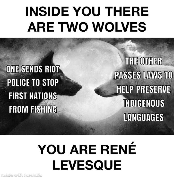 INSIDE YOU THERE ARE TWO WOLVES ONE SENDS RIOT POLICE TO STOP FIRST NATIONS FROM FISHING THE OTHER PASSES LAWS TO HELP PRESERVE INDIGENOUS LANGUAGES YOU ARE RENÉ LEVESQUE made with mematic
