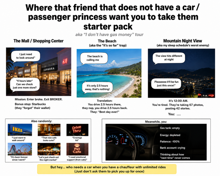 Where that friend that does not have a car/ passenger princess want you to take them The Mall/Shopping Center starter pack aka "I don't have gas money" tour The Beach (aka the "it's so far" trap) Mountain Night View (aka my sleep schedule's worst enemy) I just need to look around" *4 hours later* Can we check just one more store? H.M SEPHORA Mission: Enter broke. Exit BROKER. Bonus stop: Starbucks (they "forgot" their wallet) IKEA "I just want to walk around" Also randomly: "It's been forever since I went!" The beach is calling me It's only 2.5 hours away, that's nothing! The view hits different at night Pleaseeee it'll be fun just this once!" Translation: You drive 2.5 hours there, they nap, you drive 2.5 hours back. They: "Best day ever!" It's 12:00 AM. You're tired. They're taking 67 photos, posting 42 stories. You: Drive Thru "That new cafe looks cute!" "Cravings hit" 8 Pet Cafe Meanwhile, you: Gas tank: empty Energy: depleted Patience: -100% Bank account: crying (Thinking about how "next time" never comes "Let's just check out the night market" "I need emotional support (from cats)" But hey... who needs a car when you have a chauffeur with unlimited rides (Just don't ask them to pick you up for once)