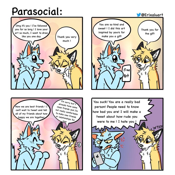 Parasocial: Omg it's you! I've followed you for so long! I love your art so much, I want to draw like you one day Thank you very much! You are so kind and sweet! I did this art inspired by yours for make you a gift Free Art Now we are best friends! I can't wait to tweet and tell all of my friends about how happy we are together I'm sorry but I already have some close friends and I'm not really comfortable to make new friends or relationships for now You suck! You are a really bad person! People need to know how bad you are! I will make a tweet about how rude you were to me! I hate you! ୪ @Erixaluart Thank you for the gift W--?!