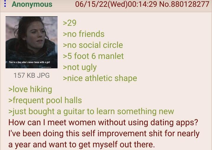 : Anonymous You're a boy who's never been with a girl 157 KB JPG >love hiking >29 06/15/22(Wed)00:14:29 No.880128277 >no friends >no social circle >5 foot 6 manlet >not ugly >nice athletic shape >frequent pool halls >just bought a guitar to learn something new How can I meet women without using dating apps? I've been doing this self improvement s--- for nearly a year and want to get myself out there.