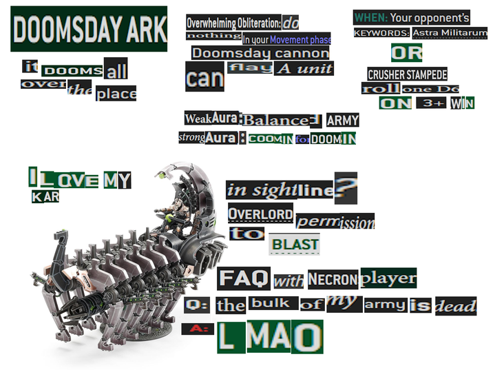 DOOMSDAY ARK Overwhelming Obliteration:da it DOOMS all Over the place I LOVE MY KAR nothing In your Movement phase Doomsday cannon flay A unit can WeakAura Balanced ARMY strong Aura coOMIN for DOOMIN in sightline WHEN: Your opponent's KEYWORDS: Astra Militarum OR CRUSHER STAMPEDE rollone D6 ON 3+ WIN OVERLORD permission to BLAST FAQ with NECRON player Q: the bulk of my army is dead A: L MAO