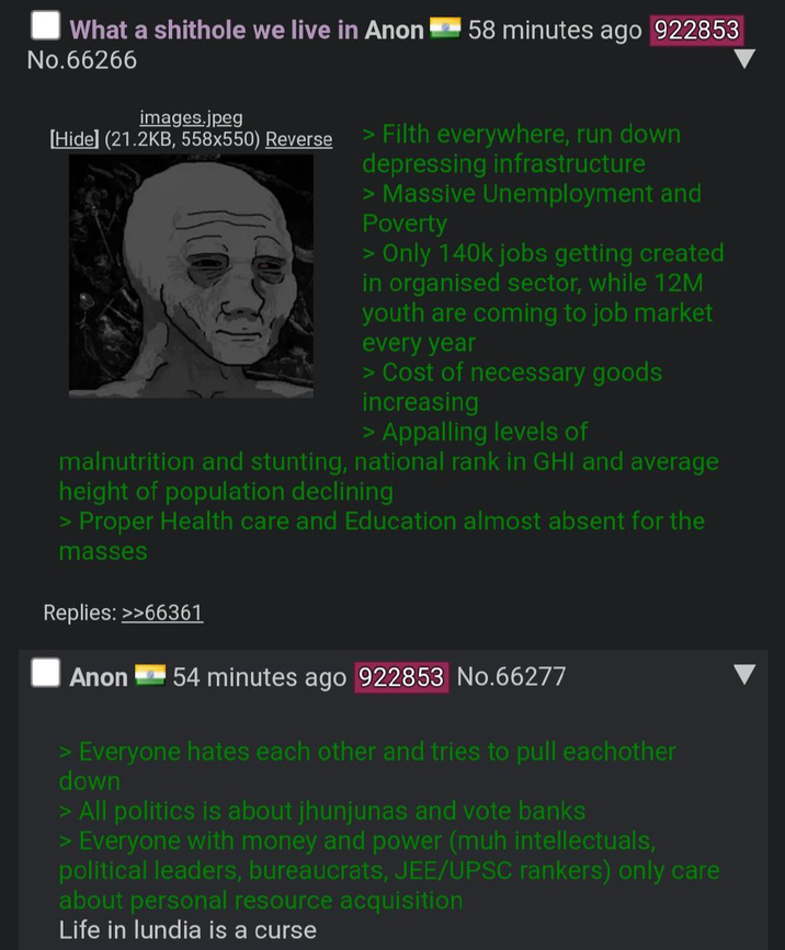 What a s------- we live in Anon 58 minutes ago 922853 No.66266 images.jpeg [Hide] (21.2KB, 558x550) Reverse > Filth everywhere, run down depressing infrastructure > Massive Unemployment and Poverty > Only 140k jobs getting created in organised sector, while 12M youth are coming to job market every year > Cost of necessary goods increasing > Appalling levels of malnutrition and stunting, national rank in GHI and average height of population declining > Proper Health care and Education almost absent for the masses Replies: >>66361 Anon 54 minutes ago 922853 No.66277 > Everyone hates each other and tries to pull eachother down > All politics is about jhunjunas and vote banks > Everyone with money and power (muh intellectuals, political leaders, bureaucrats, JEE/UPSC rankers) only care about personal resource acquisition Life in lundia is a curse