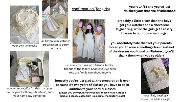 confirmation (for girls). you're 14/15 and you've just finished your first rite of adulthood your own little cake all Catholic milestones are a reason to party, actually DIR you get more gifts for this than you do for your birthday, Christmas, and your name day combined probably a little bitter than the boys get gold watches and a chevalière (signet ring) while the girls get a rosary to wear to our future weddings you absolutely hate the fact your parents forced you to wear somethng classic instead of the dresses you found on Pinterest (you'll thank them when you're older) so many pictures with friends, family, friends of the family, people you've been told are family somehow, anyone honestly you're just glad all the preparation is over because it's two years of classes you have to do in addition to your normal classes (unless you go to public school in Monaco or any Catholic school, because catechism is a normal mandatory class) most likely getting a decorative bible as a gift
