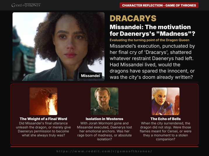 GAME OF THRONES CHARACTER REFLECTION - GAME OF THRONES Missandei DRACARYS Missandei: The motivation for Daenerys's "Madness"? Evaluating the turning point of the Dragon Queen Missandei's execution, punctuated by her final cry of 'Dracarys', shattered whatever restraint Daenerys had left. Had Missandei lived, would the dragons have spared the innocent, or was the city's doom already written? The Weight of a Final Word Did Missandei's final utterance unleash the dragon, or merely give Daenerys permission to become what she always truly was? Isolation in Westeros With Jorah Mormont gone and Missandei executed, Daenerys lost her emotional anchors. Was her rage born of madness, or absolute isolation? The Echo of Bells When the city surrendered, the dragon did not stop. Were those flames meant for Cersei, or were they a monument to a stolen companion? https://www.reddit.com/r/gameofthrones/