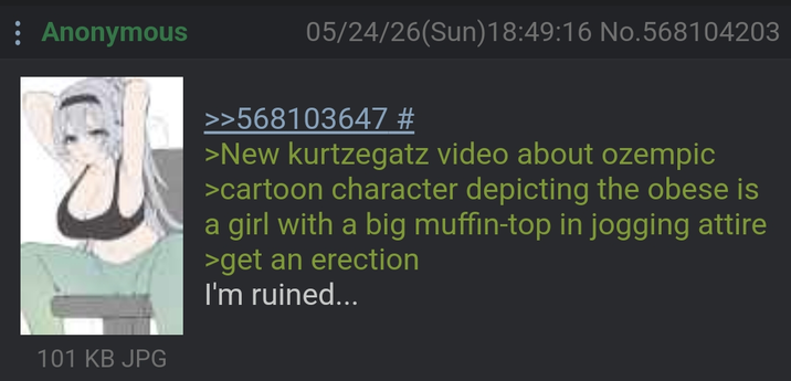 Anonymous 05/24/26(Sun)18:49:16 No.568104203 101 KB JPG >>568103647 # >New kurtzegatz video about ozempic >cartoon character depicting the obese is a girl with a big muffin-top in jogging attire >get an erection I'm ruined...