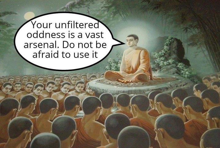 Your unfiltered oddness is a vast arsenal. Do not be afraid to use it