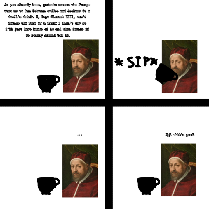 As you already know, priests across the Europe want me to ban Ottoman coffee and declare it a devil's drink. I, Pope Clement XIII, can't decide the fate of a drink I didn't try so I'll just have haste of it and then decide if we really should ban it. * SIP* 000 Ngl s---'s good.