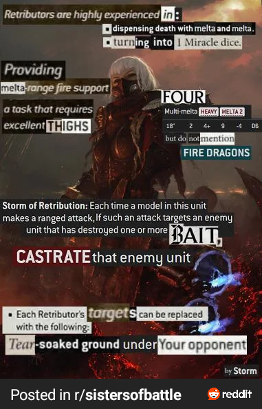 Retributors are highly experienced in: dispensing death with melta and melta. turning into 1 Miracle dice. Providing melta-range fire support a task that requires excellent THIGHS FOUR Multi-melta HEAVY MELTA 2 18 2 4+ 9 but do not mention FIRE DRAGONS Storm of Retribution: Each time a model in this unit makes a ranged attack, If such an attack targets an enemy unit that has destroyed one or more BAIT CASTRATE that enemy unit Each Retributor's targets can be replaced with the following: Tear-soaked ground under Your opponent Posted in r/sistersofbattle D6 by Storm reddit
