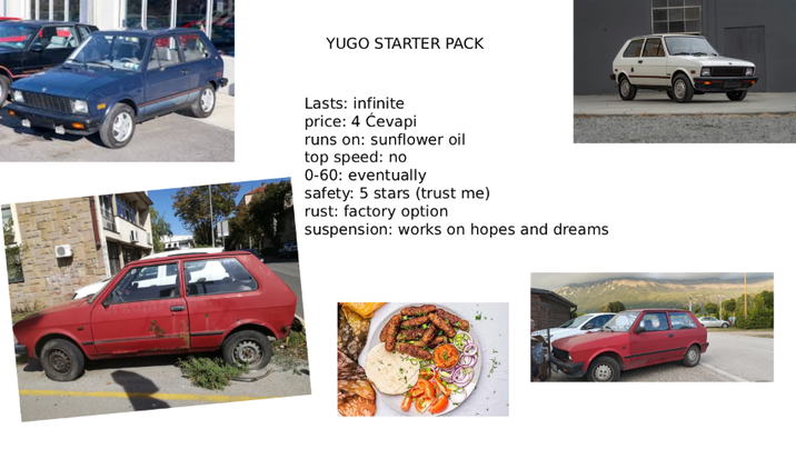 YUGO STARTER PACK Lasts: infinite price: 4 Ćevapi runs on: sunflower oil top speed: no 0-60: eventually safety: 5 stars (trust me) rust: factory option suspension: works on hopes and dreams
