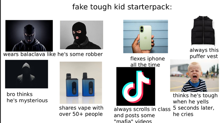 fake tough kid starterpack: wears balaclava like he's some robber bro thinks he's mysterious shares vape with over 50+ people flexes iphone all the time مل always this puffer vest always scrolls in class and posts some "mafia" videos thinks he's tough when he yells 5 seconds later, he cries