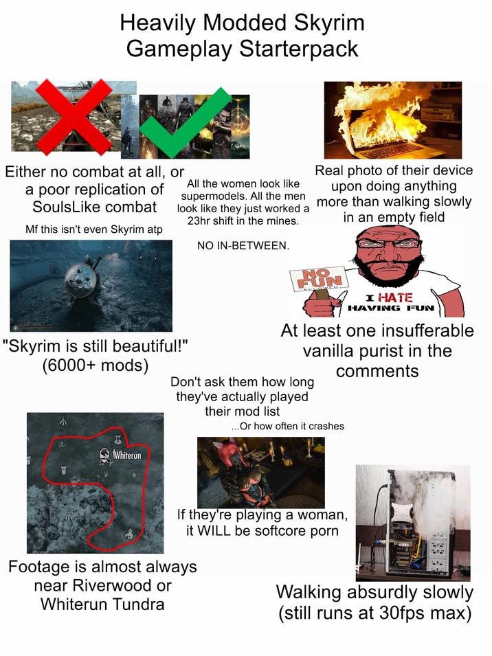 INCREASED Heavily Modded Skyrim Gameplay Starterpack Either no combat at all, or a poor replication of SoulsLike combat Mf this isn't even Skyrim atp All the women look like supermodels. All the men look like they just worked a 23hr shift in the mines. "Skyrim is still beautiful!" (6000+ mods) € NO IN-BETWEEN. Real photo of their device. upon doing anything more than walking slowly in an empty field NO FUN LLOWED I HATE HAVING FUN At least one insufferable vanilla purist in the comments Don't ask them how long they've actually played their mod list ... Or how often it crashes กับ T Whiterun If they're playing a woman, it WILL be softcore p--- Footage is almost always near Riverwood or Whiterun Tundra Walking absurdly slowly (still runs at 30fps max)