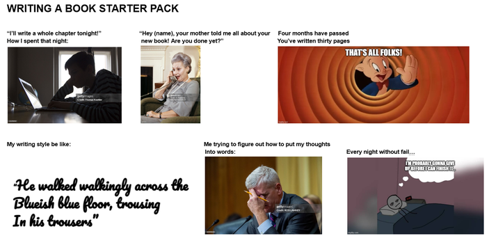 WRITING A BOOK STARTER PACK "I'll write a whole chapter tonight!" How I spent that night: My writing style be like: gettyimages Credit: Thomas Koehler "Hey (name), your mother told me all about your Four months have passed new book! Are you done yet?" You've written thirty pages He walked walkingly across the Blueish blue floor, trousing In his trousers" THAT'S ALL FOLKS! Me trying to figure out how to put my thoughts Into words: Every night without fail... gettyimages Credit: ROD LAMKEY Imgflip.com I'M PROBABLY GONNA GIVE UP BEFORE I CAN FINISH IT